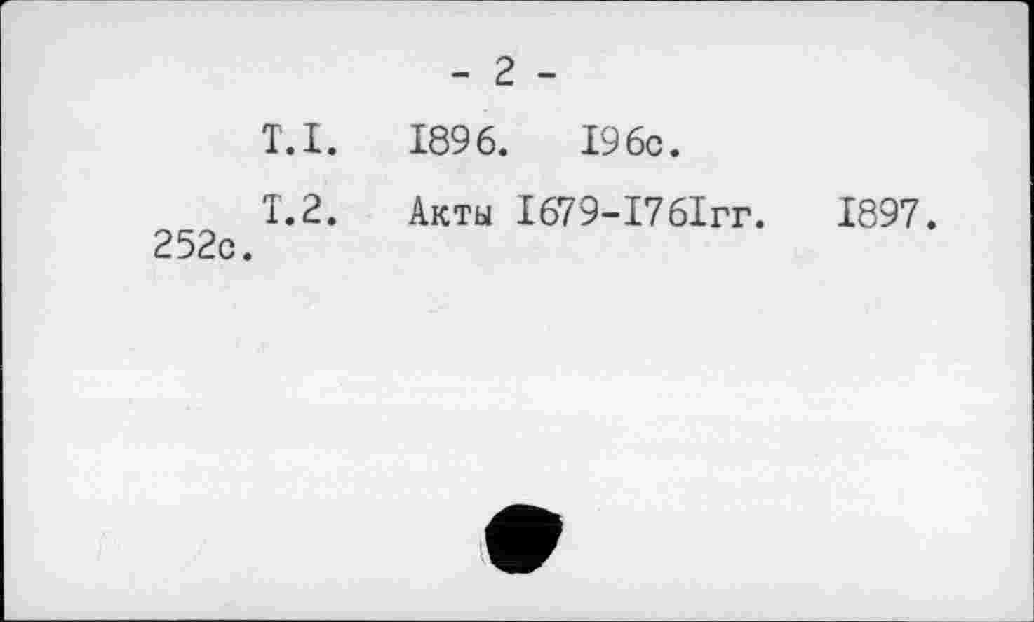 ﻿- г -
T.I. 1896.	I960.
T. 2. Акты 1679-17 61гг.	1897.
252с.